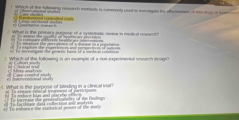 14 08
? Which of the following research methods is commonly used to investigate the effectiveness of new drugs or treatments
a) Observational studies
b) Case studies
c) Randomized controlled trials
d) Cross-sectional studies
e) Qualitative research
2. What is the primary purpose of a systematic review in medical research?
a) To assess the quality of healthcare providers
b) To compare different healthcare inferventions
c) To measure the prevalence of a disease in a population
d) To explore the experiences and perspectives of patients
e) To investigate the genetic basis of a medical condition
3. Which of the following is an example of a non-experimental research design?
a) Cohort study
b) Clinical trial
c) Meta-analysis
d) Case-control study
e) Interventional study
4. What is the purpose of blinding in a clinical trial?
a) To ensure ethical treatment of participants
b) To reduce bias and placebo effects
c) To increase the generalizability of the findings
d) To facilitate data collection and analysis
e) To enhance the statistical power of the study