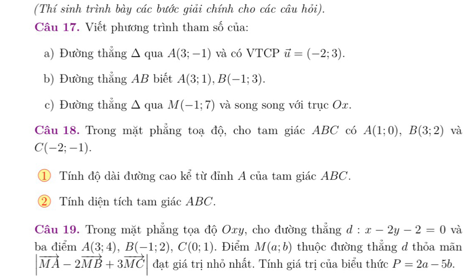 (Thí sinh trình bày các bước giải chính cho các câu hỏi). 
Câu 17. Viết phương trình tham số của: 
a) Đường thẳng △ qua A(3;-1) và có VTCP vector u=(-2;3). 
b) Đường thẳng AB biết A(3;1), B(-1;3). 
c) Đường thẳng △ qua M(-1;7) và song song với trục Ox. 
Câu 18. Trong mặt phẳng toạ độ, cho tam giác ABC có A(1;0), B(3;2) và
C(-2;-1). 
① Tính độ dài đường cao kể từ đỉnh A của tam giác ABC. 
② Tính diện tích tam giác ABC. 
Câu 19. Trong mặt phẳng tọa độ Oxy, cho đường thẳng d:x-2y-2=0 và 
ba điểm A(3;4), B(-1;2), C(0;1). Điểm M(a;b) thuộc đường thẳng d thỏa mãn
|vector MA-2vector MB+3vector MC| đạt giá trị nhỏ nhất. Tính giá trị của biểu thức P=2a-5b.