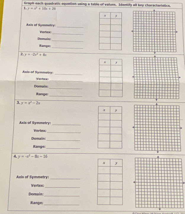 Graph each quadratic equation using a table of values. Identify all key characteristics. 
1. y=x^2+10x+26
Axis of Symmetry: 
_ 
Vertex: 
_ 
_ 
Domain: 
_ 
Range: 
2. y=-2x^2+8x
Axis of Symmetry:_ 
Vertex: 
_ 
Domain:_ 
Range:_ 
3. y=x^2-2x
Axis of Symmetry:_ 
Vertex: 
_ 
Domain: 
_ 
Range:_ 
4. y=-x^2-8x-16
Axis of Symmetry:_ 
Vertex: 
_ 
_ 
Domain: 
Range;_