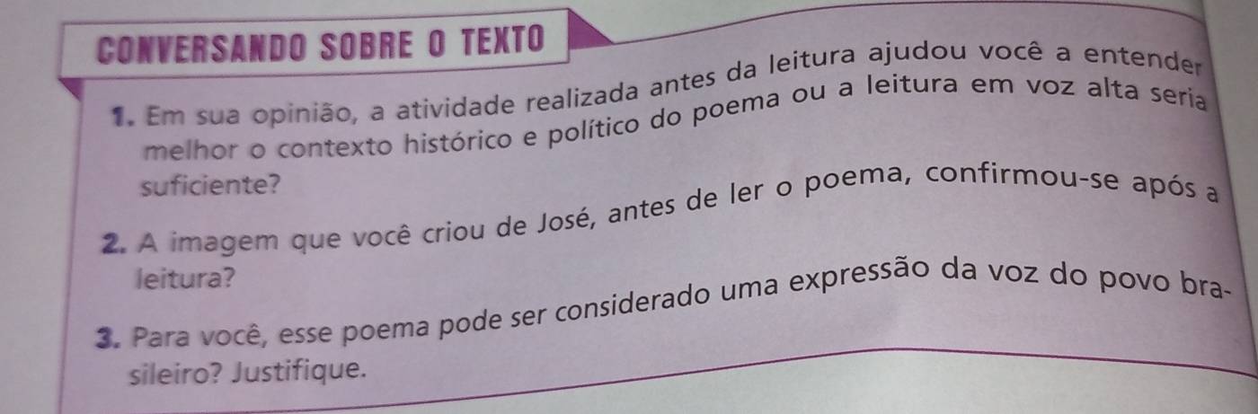 CONVERSANDO SOBRE O TEXTO 
Em sua opinião, a atividade realizada antes da leitura ajudou você a entender 
melhor o contexto histórico e político do poema ou a leitura em voz alta seria 
suficiente? 
2. A imagem que você criou de José, antes de ler o poema, confirmou-se após a 
leitura? 
3. Para você, esse poema pode ser considerado uma expressão da voz do povo bra- 
sileiro? Justifique.