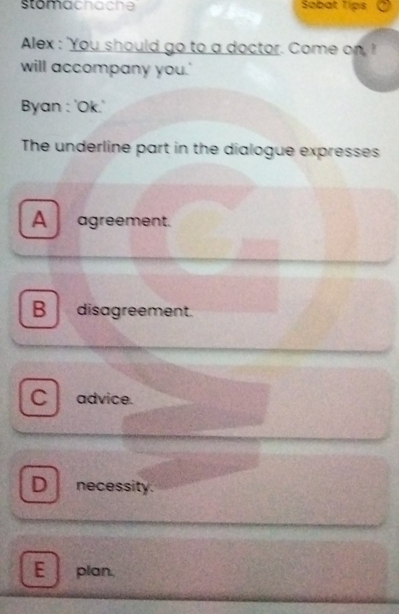 stomacnache Sabat Tips
Alex : 'You should go to a doctor. Come on, I
will accompany you.'
Byan : 'Ok.'
The underline part in the dialogue expresses
A agreement.
B disagreement.
C advice.
D necessity.
E plan