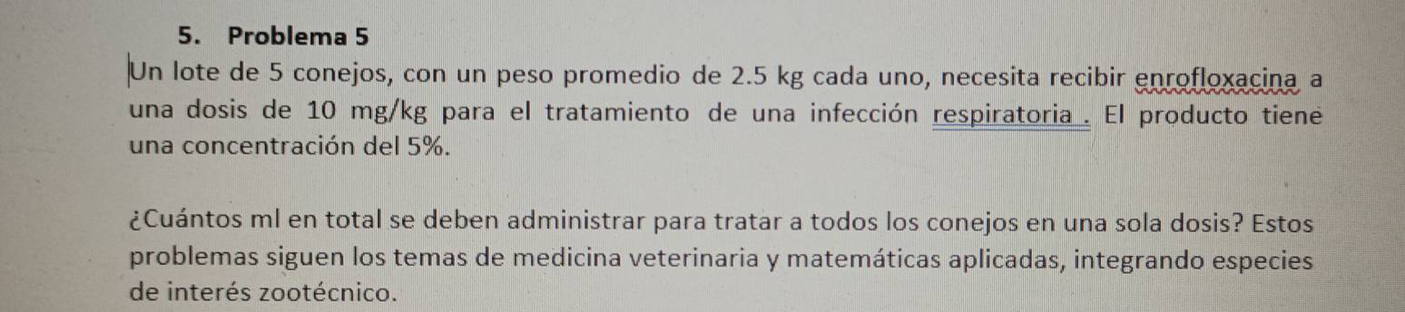 Problema 5 
Un lote de 5 conejos, con un peso promedio de 2.5 kg cada uno, necesita recibir enrofloxacina a 
una dosis de 10 mg/kg para el tratamiento de una infección respiratoria . El producto tiene 
una concentración del 5%. 
¿Cuántos ml en total se deben administrar para tratar a todos los conejos en una sola dosis? Estos 
problemas siguen los temas de medicina veterinaria y matemáticas aplicadas, integrando especies 
de interés zootécnico.