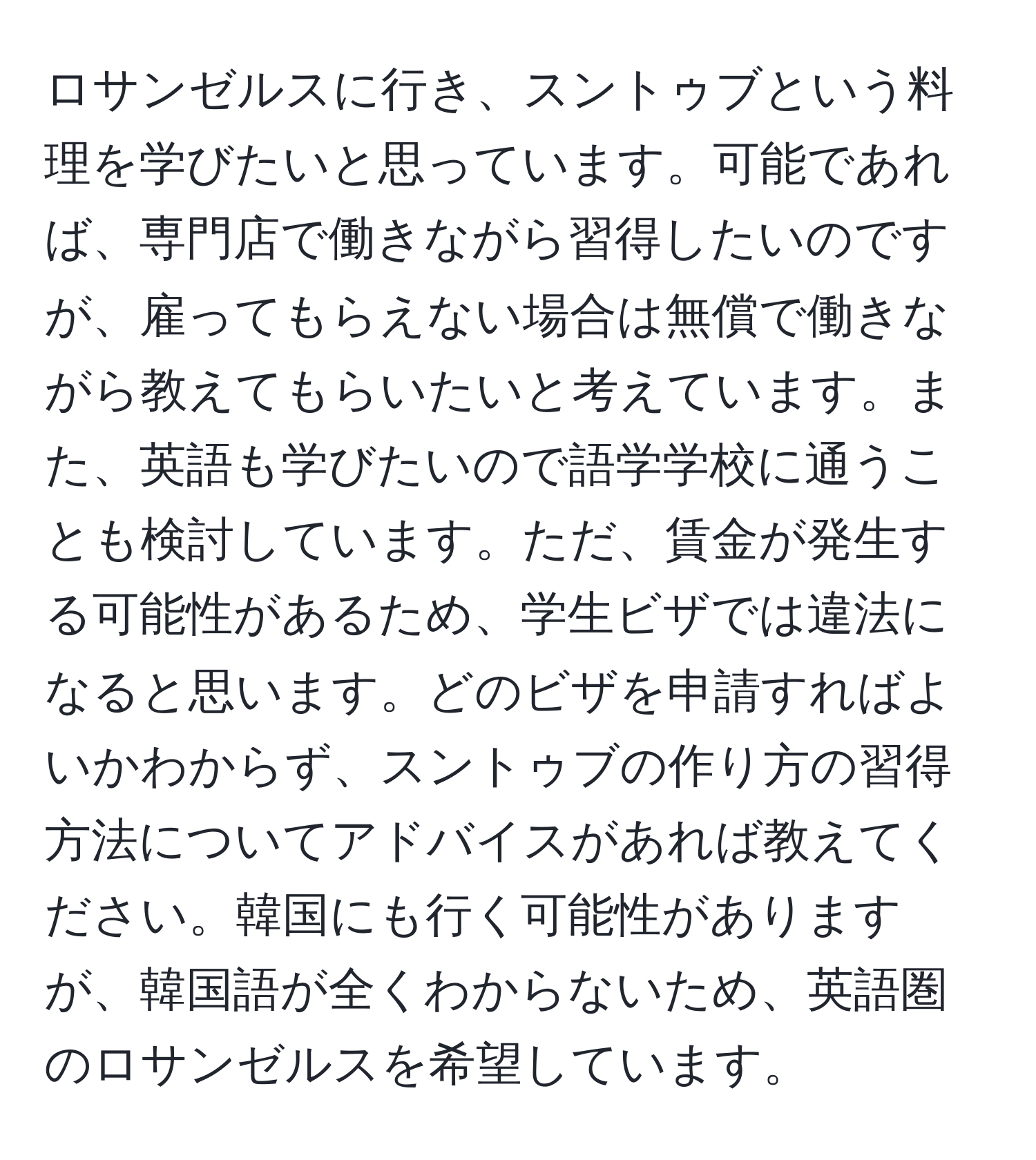 ロサンゼルスに行き、スントゥブという料理を学びたいと思っています。可能であれば、専門店で働きながら習得したいのですが、雇ってもらえない場合は無償で働きながら教えてもらいたいと考えています。また、英語も学びたいので語学学校に通うことも検討しています。ただ、賃金が発生する可能性があるため、学生ビザでは違法になると思います。どのビザを申請すればよいかわからず、スントゥブの作り方の習得方法についてアドバイスがあれば教えてください。韓国にも行く可能性がありますが、韓国語が全くわからないため、英語圏のロサンゼルスを希望しています。