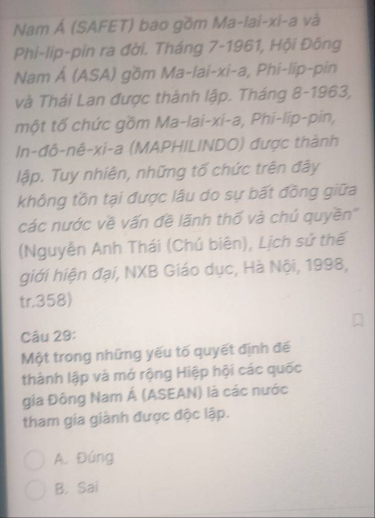 Nam Á (SAFET) bao gồm Ma-lai-xi-a và
Phi-lip-pin ra đời. Tháng 7-1961, Hội Đông
Nam Á (ASA) gồm Ma-lai-xi-a, Phi-lip-pin
và Thái Lan được thành lập. Tháng 8-1963,
một tố chức gồm Ma-lai-xi-a, Phi-lip-pin,
In-đô-nê-xi-a (MAPHILINDO) được thành
lập. Tuy nhiên, những tố chức trên đây
không tồn tại được lâu do sự bất đồng giữa
các nước về vấn đề lãnh thố và chủ quyền'''
(Nguyễn Anh Thái (Chủ biên), Lịch sử thế
giới hiện đại, NXB Giáo dục, Hà Nội, 1998,
tr.358)
Câu 29:
Một trong những yếu tố quyết định đế
thành lập và mở rộng Hiệp hội các quốc
gia Đông Nam Á (ASEAN) là các nước
tham gia giành được độc lập.
A. Đúng
B. Sai