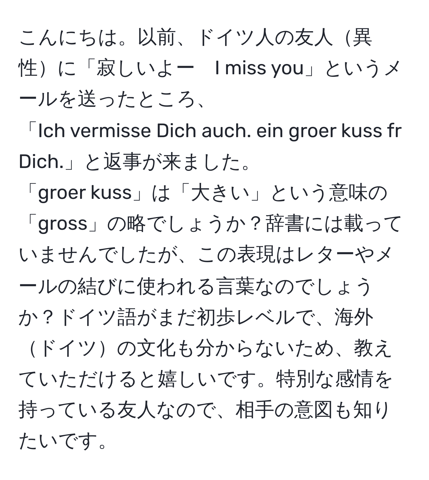 こんにちは。以前、ドイツ人の友人異性に「寂しいよー　I miss you」というメールを送ったところ、  
「Ich vermisse Dich auch. ein groer kuss fr Dich.」と返事が来ました。  
「groer kuss」は「大きい」という意味の「gross」の略でしょうか？辞書には載っていませんでしたが、この表現はレターやメールの結びに使われる言葉なのでしょうか？ドイツ語がまだ初歩レベルで、海外ドイツの文化も分からないため、教えていただけると嬉しいです。特別な感情を持っている友人なので、相手の意図も知りたいです。