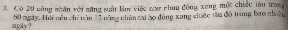 Có 20 công nhân với năng suất làm việc như nhau đóng xong một chiếc tàu trong
60 ngày. Hỏi nếu chi còn 12 công nhân thì họ đóng xong chiếc tàu đó trong bao nhiêu 
ngày?