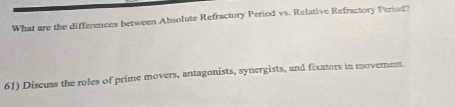 What are the differences between Absolute Refractury Period vs. Relative Refractory Period? 
61) Discuss the roles of prime movers, antagonists, synergists, and fixators in moverent.