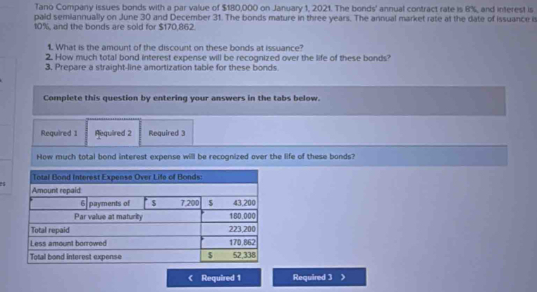 Tano Company issues bonds with a par value of $180,000 on January 1, 2021. The bonds' annual contract rate is 8%, and interest is 
paid semiannually on June 30 and December 31. The bonds mature in three years. The annual market rate at the date of issuance is
10%, and the bonds are sold for $170,862. 
1. What is the amount of the discount on these bonds at issuance? 
2. How much total bond interest expense will be recognized over the life of these bonds? 
3. Prepare a straight-line amortization table for these bonds. 
Complete this question by entering your answers in the tabs below. 
Required 1 Required 2 Required 3 
How much total bond interest expense will be recognized over the life of these bonds?
95
Required 1 Required 3 >