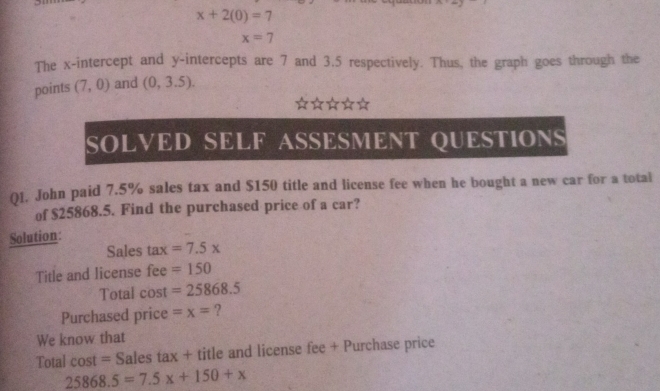 x+2(0)=7
x=7
The x-intercept and y-intercepts are 7 and 3.5 respectively. Thus, the graph goes through the 
points (7,0) and (0,3.5). 
SOLVED SELF ASSESMENT QUESTIONS 
01. John paid 7.5% sales tax and $150 title and license fee when he bought a new car for a total 
of $25868.5. Find the purchased price of a car? 
Solution: 
Sales tax=7.5x
Title and license fe e=150
Total cost =25868.5
Purchased price =x= ? 
We know that 
Total l cost = Sales tax + title and license fee + Purchase price
25868.5=7.5x+150+x