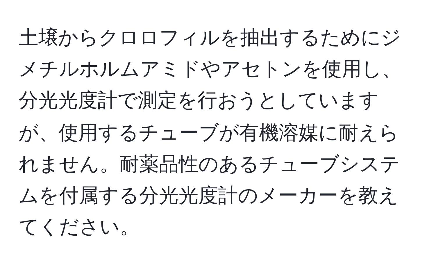 土壌からクロロフィルを抽出するためにジメチルホルムアミドやアセトンを使用し、分光光度計で測定を行おうとしていますが、使用するチューブが有機溶媒に耐えられません。耐薬品性のあるチューブシステムを付属する分光光度計のメーカーを教えてください。