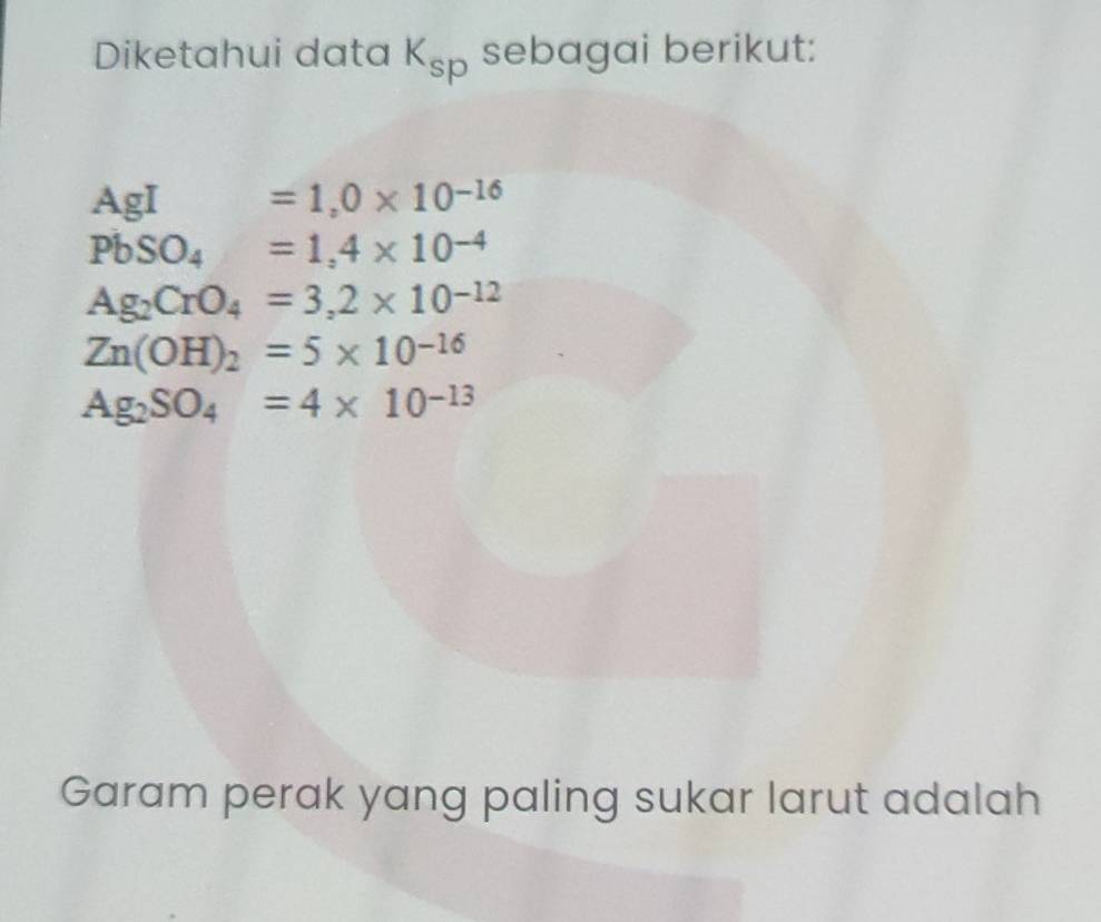 Diketahui data K_sp sebagai berikut:
AgI =1,0* 10^(-16)
PbSO_4=1,4* 10^(-4)
Ag_2CrO_4=3,2* 10^(-12)
Zn(OH)_2=5* 10^(-16)
Ag_2SO_4=4* 10^(-13)
Garam perak yang paling sukar larut adalah