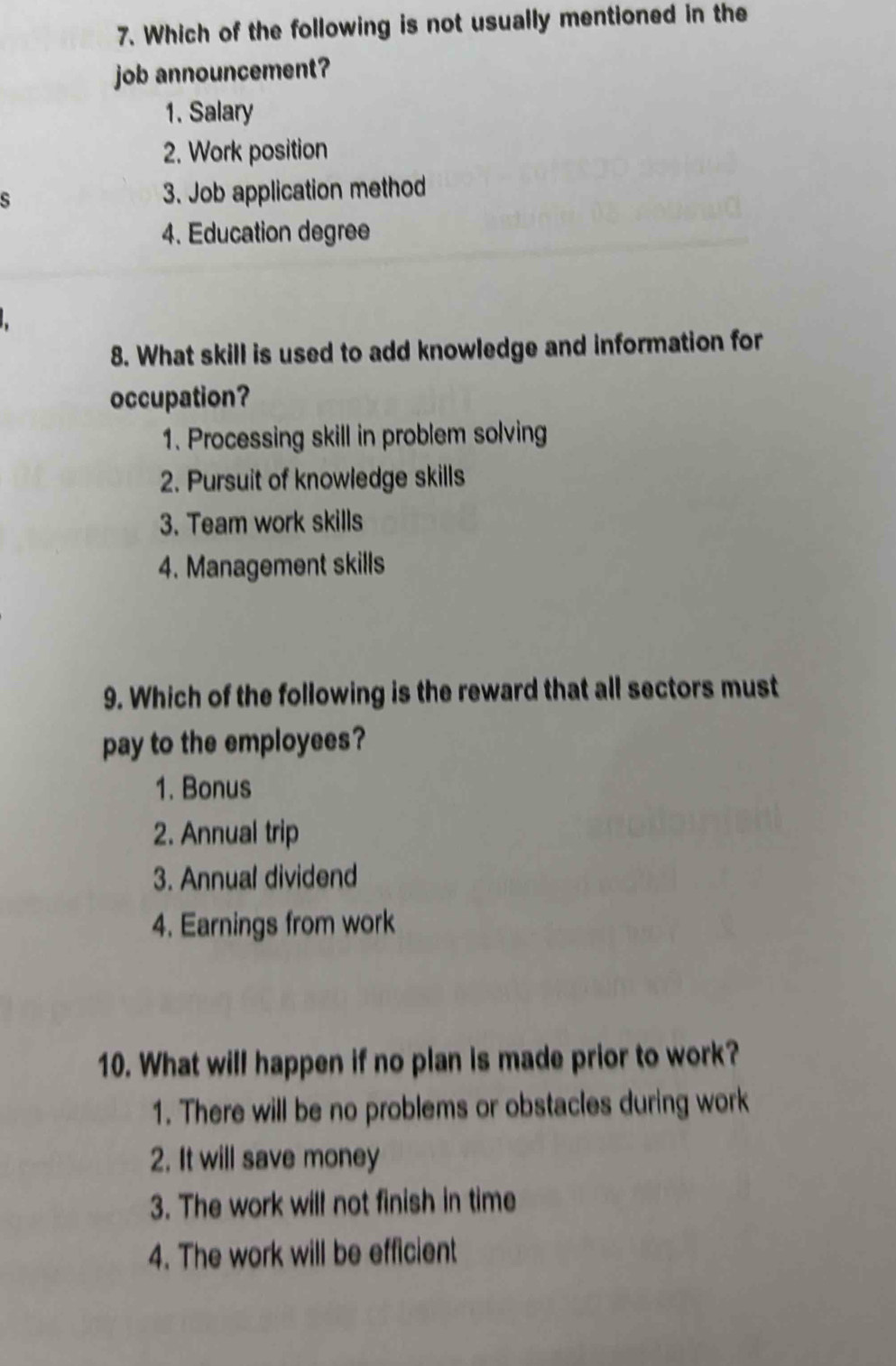 Which of the following is not usually mentioned in the
job announcement?
1. Salary
2. Work position
s 3. Job application method
4. Education degree
8. What skill is used to add knowledge and information for
occupation?
1. Processing skill in problem solving
2. Pursuit of knowledge skills
3. Team work skills
4. Management skills
9. Which of the following is the reward that all sectors must
pay to the employees?
1. Bonus
2. Annual trip
3. Annual dividend
4. Earnings from work
10. What will happen if no plan is made prior to work?
1. There will be no problems or obstacles during work
2. It will save money
3. The work will not finish in time
4. The work will be efficient