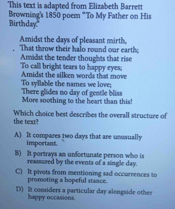 This text is adapted from Elizabeth Barrett
Browning's 1850 poem “To My Father on His
Birthday."
Amidst the days of pleasant mirth,
That throw their halo round our earth;
Amidst the tender thoughts that rise
To call bright tears to happy eyes;
Amidst the silken words that move
To syllable the names we love;
There glides no day of gentle bliss
More soothing to the heart than this!
Which choice best describes the overall structure of
the text?
A) It compares two days that are unusually
important.
B) It portrays an unfortunate person who is
reassured by the events of a single day.
C) It pivots from mentioning sad occurrences to
promoting a hopeful stance.
D) It considers a particular day alongside other
happy occasions.