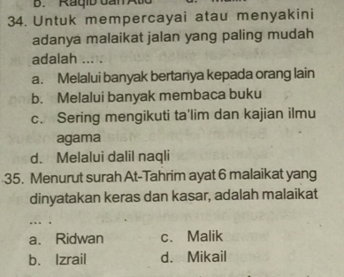 Raqib dan Atd
34. Untuk mempercayai atau menyakini
adanya malaikat jalan yang paling mudah
adalah ... T
a. Melalui banyak bertanya kepada orang lain
b. Melalui banyak membaca buku
c. Sering mengikuti ta'lim dan kajian ilmu
agama
d. Melalui dalil naqli
35. Menurut surah At-Tahrim ayat 6 malaikat yang
dinyatakan keras dan kasar, adalah malaikat
... .
a. Ridwan c. Malik
b. Izrail d. Mikail