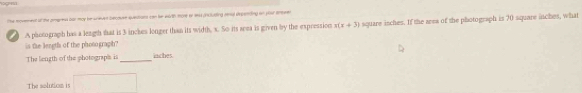 The movenent of the pimgrent for may be wneved becouen questiaes can her wirth mone or 9es pncuding rnal depenting on your enewen 
A photograph has a leagsh that is 3 inches longer than its width. s. So its area is given by the expression x(x+3) square isches. If the area of the photograph is 70 square inches, what 
is the lengtls of the phosograph? 
The liength of the photograpis is_ iaches. 
The solutiom is