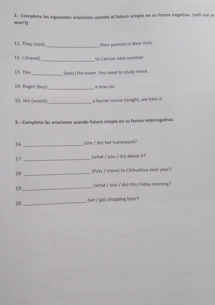 2.- Completa las siguientes oraciones usando el futuro simple en su forma negativa. (will not or 
won’t) 
11. They (visit)_ their parents in New York. 
12. I (travel) _to Cancun next summer. 
13. You_ (pass) the exam. You need to study more. 
14. Roger (buy) _a new car. 
15. We (watch) _a horror movie tonight, we hate it. 
3.- Completa las oraciones usando futuro simple en su forma interrogativa. 
16._ 
(she / do) her homework? 
17._ (what / you / do) about it? 
18. _(Paty / move) to Chihuahua next year? 
19._ (what / you / do) this Friday evening? 
_ 
(we / go) shopping later? 
20.