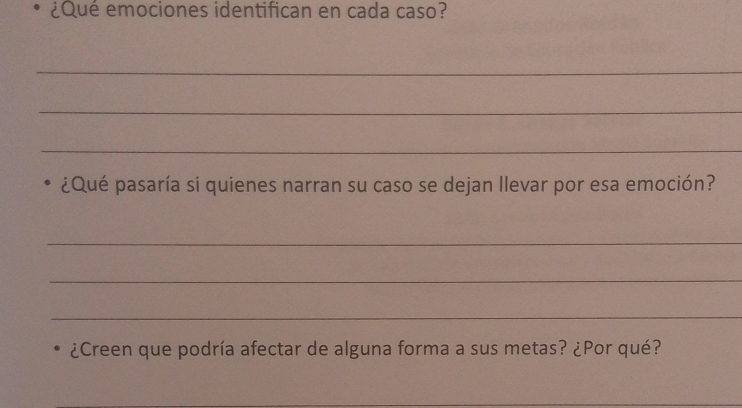 ¿Qué emociones identifican en cada caso? 
_ 
_ 
_ 
¿Qué pasaría si quienes narran su caso se dejan llevar por esa emoción? 
_ 
_ 
_ 
¿Creen que podría afectar de alguna forma a sus metas? ¿Por qué? 
_