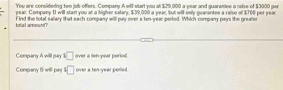 You are considering two job offers. Company A will start you at $29,000 a year and guarantee a raise of $3000 per
year. Company B will start you at a higher salary, $39,000 a year, but will only guarantee a raise of $700 per year.
Find the total salary that each company will pay over a ten-year period. Which company pays the greater
total amount?
Company A will pay $□ over a ten-year period.
Company B will pay $□ over a ten-year period.