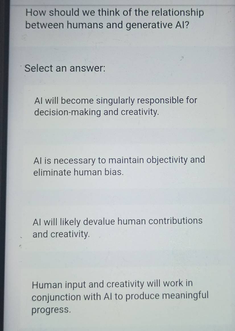 How should we think of the relationship
between humans and generative AI?
Select an answer:
AI will become singularly responsible for
decision-making and creativity.
AI is necessary to maintain objectivity and
eliminate human bias.
AI will likely devalue human contributions
and creativity.
Human input and creativity will work in
conjunction with AI to produce meaningful
progress.