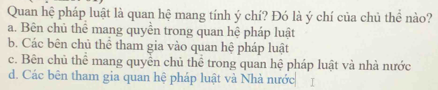 Quan hệ pháp luật là quan hệ mang tính ý chí? Đó là ý chí của chủ thể nào?
a. Bên chủ thể mang quyền trong quan hệ pháp luật
b. Các bên chủ thể tham gia vào quan hệ pháp luật
c. Bên chủ thể mang quyền chủ thể trong quan hệ pháp luật và nhà nước
d. Các bên tham gia quan hệ pháp luật và Nhà nước