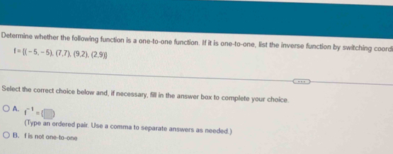 Determine whether the following function is a one-to-one function. If it is one-to-one, list the inverse function by switching coord
f= (-5,-5),(7,7),(9,2),(2,9)
Select the correct choice below and, if necessary, fill in the answer box to complete your choice.
A. f^(-1)=(□ )
(Type an ordered pair. Use a comma to separate answers as needed.)
B. f is not one-to-one