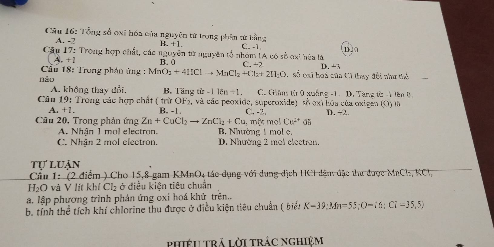 Tổng số oxi hóa của nguyên tử trong phân tử bằng
A. -2 B. +1. C. -1.
D. 0
Cậu 17: Trong hợp chất, các nguyên tử nguyên tố nhóm IA có số oxi hóa là
A. +1 B. 0 D. +3
C. +2
Câu 18: Trong phản ứng : MnO_2+4HClto MnCl_2+Cl_2+2H_2O số oxi hoá của Cl thay đồi như thế
nào
A. không thay đổi. B. Tăng từ -11en+1. C. Giảm từ 0 xuống -1. D. Tăng từ -1 lên 0.
Câu 19: Trong các hợp chất ( trừ OF_2 , và các peoxide, superoxide) số oxi hóa của oxigen (O) là
A. +1. B. -1. C. -2. D. +2.
Câu 20. Trong phản ứng Zn+CuCl_2to ZnCl_2+Cu , một mol Cu^(2+) đã
A. Nhận 1 mol electron. B. Nhường 1 mol e.
C. Nhận 2 mol electron. D. Nhường 2 mol electron.
tự luận
Câu 1: (2 điểm ) Cho 15, 8 gam KMnO₄ tác dụng với dung dịch HCl đậm đặc thu được MnCl₂, KCl,
H_2O và V lít khí Cl_2 ở điều kiện tiêu chuẩn
a. lập phương trình phản ứng oxi hoá khử trên..
b. tính thể tích khí chlorine thu được ở điều kiện tiêu chuẩn ( biết K=39; Mn=55; O=16; Cl=35,5)
PHIÉU TRẢ LờI TRÁC NGHIệM