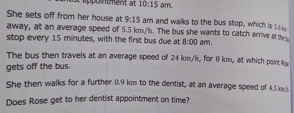 ist appointment at 10:15 am. 
She sets off from her house at 9:15 am and walks to the bus stop, which is 1.6 km
away, at an average speed of 5.5 km/h. The bus she wants to catch arrive at the bus 
stop every 15 minutes, with the first bus due at 8:00 am. 
The bus then travels at an average speed of 24 km/h, for 8 km, at which point Rose 
gets off the bus. 
She then walks for a further 0.9 km to the dentist, at an average speed of 4.5 km/h. 
Does Rose get to her dentist appointment on time?