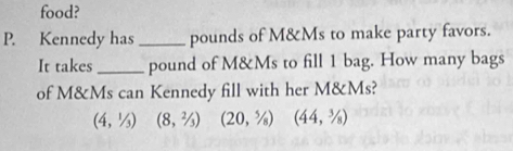 food? 
P. Kennedy has _pounds of M&Ms to make party favors. 
It takes _pound of M&Ms to fill 1 bag. How many bags 
of M&Ms can Kennedy fill with her M&Ms?
(4,1/3) (8,2/3) (20,^5/_8) (44,3/8)