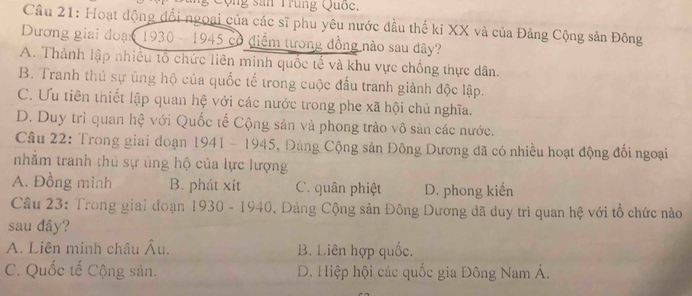 Qộng sân Trung Quốc.
Câu 21: Hoạt động đối ngoại của các sĩ phu yêu nước đầu thế kỉ XX và của Đảng Cộng sản Đông
Dương giai đoạn 1930 - 1945 có điểm tương đồng nào sau đây?
A. Thành lập nhiều tổ chức liên minh quốc tế và khu vực chống thực dân.
B. Tranh thủ sự ủng hộ của quốc tế trong cuộc đấu tranh giành độc lập.
C. Ưu tiên thiết lập quan hệ với các nước trong phe xã hội chủ nghĩa.
D. Duy trì quan hệ với Quốc tế Cộng sản và phong trào vô sản các nước.
Câu 22: Trong giai đoạn 1941 - 1945, Đảng Cộng sản Đông Dương đã có nhiều hoạt động đổi ngoại
nhằm tranh thủ sự ủng hộ của lực lượng
A. Đồng minh B. phát xít C. quân phiệt D. phong kiến
Câu 23: Trong giai đoạn 1930 - 1940, Đảng Cộng sản Đông Dương đã duy trì quan hệ với tổ chức nào
sau đây?
A. Liên minh châu Âu. B. Liên hợp quốc.
C. Quốc tế Cộng sản. D. Hiệp hội các quốc gia Đông Nam Á.