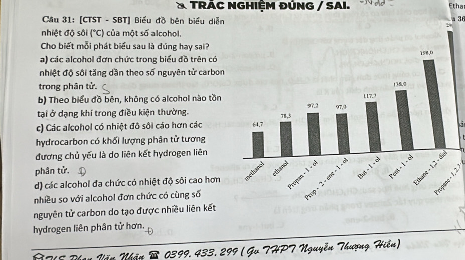 TRÁC NGHIỆM ĐÚNG / SAI. Etha
Câu 31: [CTST - SBT] Biểu đồ bên biểu diễnu 36
nhiệt độ sôi (^circ C) của một số alcohol.
Cho biết mỗi phát biểu sau là đúng hay sai?
a) các alcohol đơn chức trong biểu đồ trên có 
nhiệt độ sôi tăng dần theo số nguyên tử carbon
trong phân tử.
b) Theo biểu đồ bên, không có alcohol nào tồn
tại ở dạng khí trong điều kiện thường.
c) Các alcohol có nhiệt đô sôi cáo hơn các 
a
hydrocarbon có khối lượng phân tử tương
đương chủ yếu là do liên kết hydrogen liên
phân tử.
d) các alcohol đa chức có nhiệt độ sôi cao hơn 
nhiều so với alcohol đơn chức có cùng số
nguyên tử carbon do tạo được nhiều liên kết
hydrogen liên phân tử hơn.
Nhân 0399,433. 299 ( Gv THPT Nguyễn Thượng Hiền)