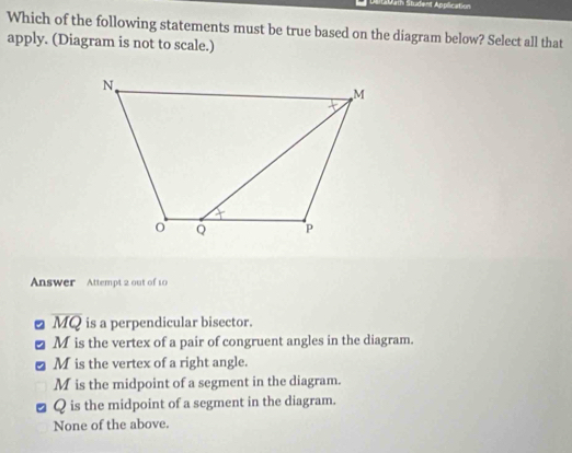 Labath Student Application
Which of the following statements must be true based on the diagram below? Select all that
apply. (Diagram is not to scale.)
Answer Attempt 2 out of 10
overline MQ is a perpendicular bisector.
M is the vertex of a pair of congruent angles in the diagram.
M is the vertex of a right angle.
M is the midpoint of a segment in the diagram.
Q is the midpoint of a segment in the diagram.
None of the above.