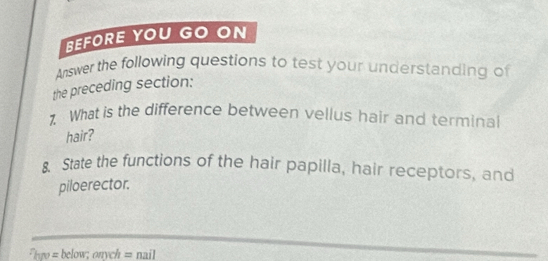 BEFORE YOU GO ON 
Answer the following questions to test your understanding of 
the preceding section: 
7. What is the difference between vellus hair and terminal 
hair? 
8. State the functions of the hair papilla, hair receptors, and 
piloerector.
F_hyv=below; onych=nail