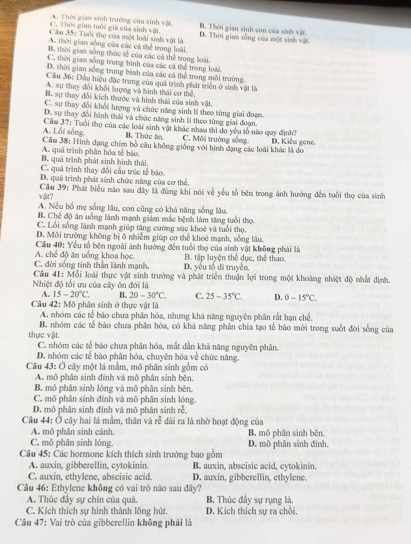 A. Thời gian sinh trưởng của sinh vật, B. Thời gian sinh con của sinh vật.
C. Thời gian tuổi giả của sinh vật. D. Thời gian sống của một sinh vật.
Câu 35: Tuổi thọ của một loài sinh vật là
A. thời gian sống của các cá thể trong loài.
B. thời gian sống thức tế của các cá thể trong loài.
C. thời gian sống trung bình của các cá thể trong loài.
D. thời gian sống trung bình của các cá thể trong môi trường.
Cầu 36: Dấu hiệu đặc trưng của quá trình phát triển ở sinh vật là
A. sự thay đổi khối lượng và hình thái cơ thể.
B. sự thay đổi kích thước và hình thái của sinh vật.
C. sự thay đổi khối lượng và chức năng sinh lí theo từng giai đoạn.
D. sự thay đổi hình thái và chức năng sinh lí theo từng giai đoạn.
Câu 37: Tuổi thọ của các loài sinh vật khác nhau thì do yếu tố nào quy định?
A. Lối sống. B. Thức ăn. C. Môi trường sống. D. Kiểu gene.
Câu 38: Hình dạng chim bồ câu không giống với hình dạng các loài khác là do
A. quá trình phân hóa tế bào.
B. quá trình phát sinh hình thái.
C. quá trình thay đổi cấu trúc tế bào.
D. quá trình phát sinh chức năng của cơ thể.
Câu 39: Phát biểu nào sau đây là đúng khi nói về yếu tố bên trong ảnh hưởng đến tuổi thọ của sinh
vật?
A. Nếu bố mẹ sống lâu, con cũng có khả năng sống lâu.
B. Chế độ ăn uống lành mạnh giảm mắc bệnh làm tăng tuổi thọ.
C. Lối sống lành mạnh giúp tăng cường sức khoẻ và tuổi thọ.
D. Môi trường không bị ô nhiễm giúp cơ thể khoẻ mạnh, sống lâu.
Câu 40: Yếu tố bên ngoài ảnh hưởng đến tuổi thọ của sinh vật không phải là
A. chế độ ăn uống khoa học. B. tập luyện thể dục, thể thao.
C. đời sống tinh thần lành mạnh. D. yếu tố di truyền.
Câu 41:M6 Li loài thực vật sinh trưởng và phát triển thuận lợi trong một khoảng nhiệt độ nhất định.
Nhiệt độ tối ưu của cây ôn đới là
A. 15-20°C. B. 20-30°C. C. 25-35°C. D. 0-15°C.
Câu 42: Mô phân sinh ở thực vật là
A. nhóm các tế bào chưa phân hóa, nhưng khả năng nguyên phân rất hạn chế.
B. nhóm các tế bào chưa phân hóa, có khả năng phân chia tạo tế bào mới trong suốt đời sống của
thực vật.
C. nhóm các tế bào chưa phân hóa, mất dần khả năng nguyên phân.
D. nhóm các tế bào phân hóa, chuyên hóa về chức năng.
Câu 43: Ở cây một lá mầm, mô phân sinh gồm có
A. mô phân sinh đỉnh và mô phân sinh bên.
B. mô phân sinh lóng và mô phân sinh bên.
C. mô phân sinh đỉnh và mô phân sinh lóng.
D. mô phân sinh đinh và mô phân sinh rễ,
Câu 44: Ở cây hai lá mầm, thân và rễ dài ra là nhờ hoạt động của
A. mô phân sinh cành. B. mô phân sinh bên.
C. mô phân sinh lóng. D. mô phân sinh đỉnh,
Câu 45: Các hormone kích thích sinh trưởng bao gồm
A. auxin, gibberellin, cytokinin. B. auxin, abscisic acid, cytokinin.
C. auxin, ethylene, abscisic acid. D. auxin, gibberellin, ethylene.
Câu 46: Ethylene không có vai trò nào sau đây?
A. Thúc đầy sự chín của quả. B. Thúc đầy sự rụng lá.
C. Kích thích sự hình thành lông hút. D. Kích thích sự ra chồi.
Câu 47: Vai trò của gibberellin không phải là