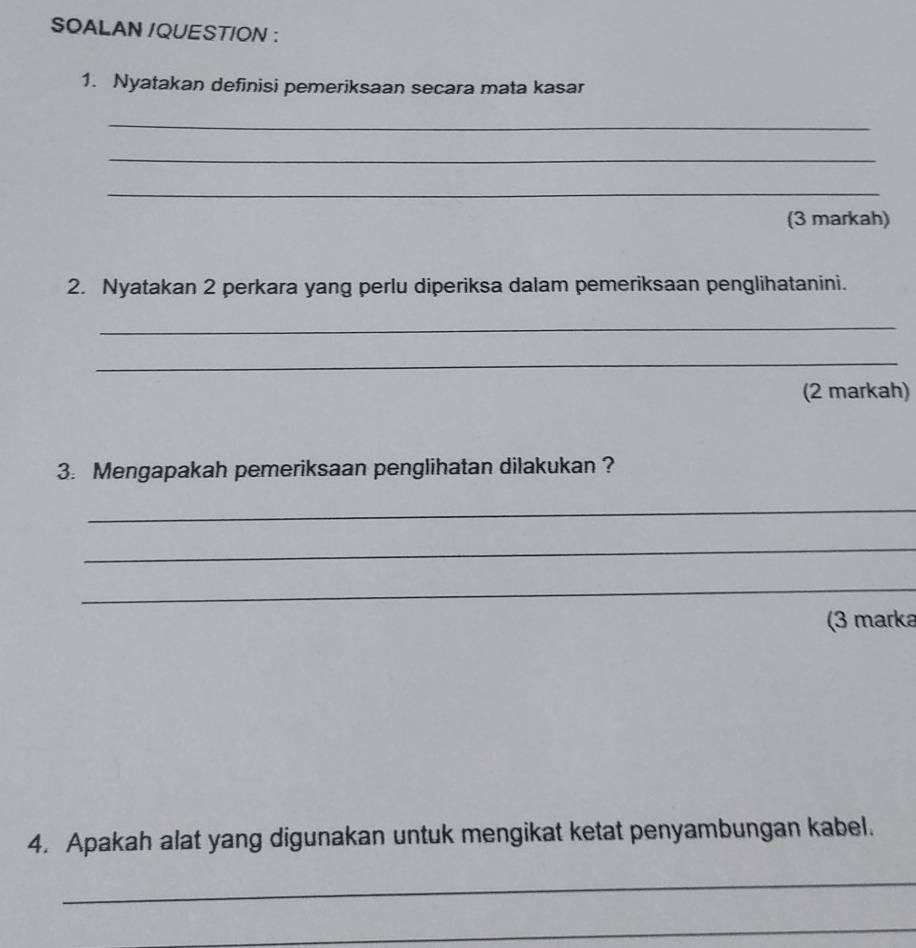 SOALAN /QUESTION : 
1. Nyatakan definisi pemeriksaan secara mata kasar 
_ 
_ 
_ 
(3 markah) 
2. Nyatakan 2 perkara yang perlu diperiksa dalam pemeriksaan penglihatanini. 
_ 
_ 
(2 markah) 
3. Mengapakah pemeriksaan penglihatan dilakukan ? 
_ 
_ 
_ 
(3 marka 
4. Apakah alat yang digunakan untuk mengikat ketat penyambungan kabel. 
_ 
_