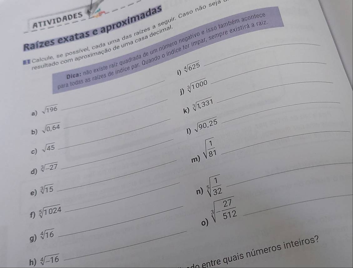 ATIVIDADES 
Raízes exatas e aproxímadas 
Calcule, se possível, cada uma das raízes a seguir. Caso não seja 
ica: não existe raiz quadrada de um número negativo e isso também aconter 
resultado com aproximação de uma casa decima 
ara todas as raízes de índice par. Quando o índice for ímpar, sempre existirá a ras
sqrt[4](625)
i) 
__ sqrt[3](1000)
j) 
a) sqrt(196) _k) sqrt[3](1,331) _ 
b) sqrt(0,64)
_ sqrt(90,25)
_ 
1) 
c) sqrt(45)
sqrt(frac 1)81
_ 
_m) 
d) sqrt[3](-27)
e) sqrt[3](15) _n) sqrt[5](frac 1)32
_ 
f) sqrt[5](1024) _
sqrt[3](-frac 27)512
_ 
o) 
g) sqrt[4](16) _ 
h) sqrt[4](-16)
do entre quais números inteiros?