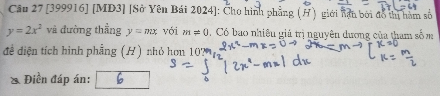 [399916] [MĐ3] [Sở Yên Bái 2024]: Cho hình phẳng (H) giới hạn bởi đổ thị hàm số
y=2x^2 và đường thắng y=mx với m!= 0. Có bao nhiêu giá trị nguyên dương của tham số m 
để diện tích hình phẳng (H) nhỏ hơn 
Điền đáp án: