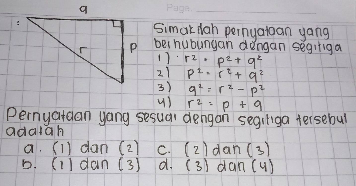 Simak dah pernyataan yang
ber hubungan dengan segifiga
() r^2=p^2+q^2
21 p^2=r^2+q^2
3) q^2=r^2-p^2
() r^2=p+9
Pernyatdan yong sesual dengan segiriga tersebut
adatah
a. (1) dan (2) c. (2)dan(3)
b. (1) dan (3) d. (3) dan (u)