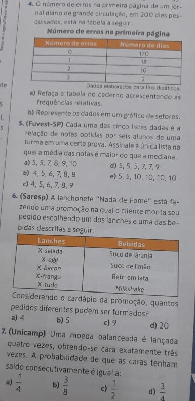 número de erros na primeira página de um jor-
nal diário de grande circulação, em 200 dias pes-
quisados, está na tabela a seguir.
Número de erros na primeira página
te
orados para fins didáticos.
a) Refaça a tabela no caderno acrescentando as
5 frequências relativas.
b) Represente os dados em um gráfico de setores.

5. (Fuvest-SP) Cada uma das cinco listas dadas é a
relação de notas obtidas por seis alunos de uma
turma em uma certa prova. Assinale a única lista na
qual a média das notas é maior do que a mediana.
a) 5, 5, 7, 8, 9, 10 d) 5, 5, 5, 7, 7, 9
b) 4, 5, 6, 7, 8, 8 e) 5, 5, 10, 10, 10, 10
c) 4, 5, 6, 7, 8, 9
6. (Saresp) A lanchonete "Nada de Fome" está fa-
zendo uma promoção na qual o cliente monta seu
pedido escolhendo um dos lanches e uma das be-
bidas descritas a seguir.
ardápio da promoção, quantos
pedidos diferentes podem ser formados?
a) 4 b) 5 c) 9 d) 20
7.(Unicamp) Uma moeda balanceada é lançada
quatro vezes, obtendo-se cara exatamente três
vezes. A probabilidade de que as caras tenham
saído consecutivamente é igual a:
a)  1/4  b)  3/8  c)  1/2  d)  3/4 