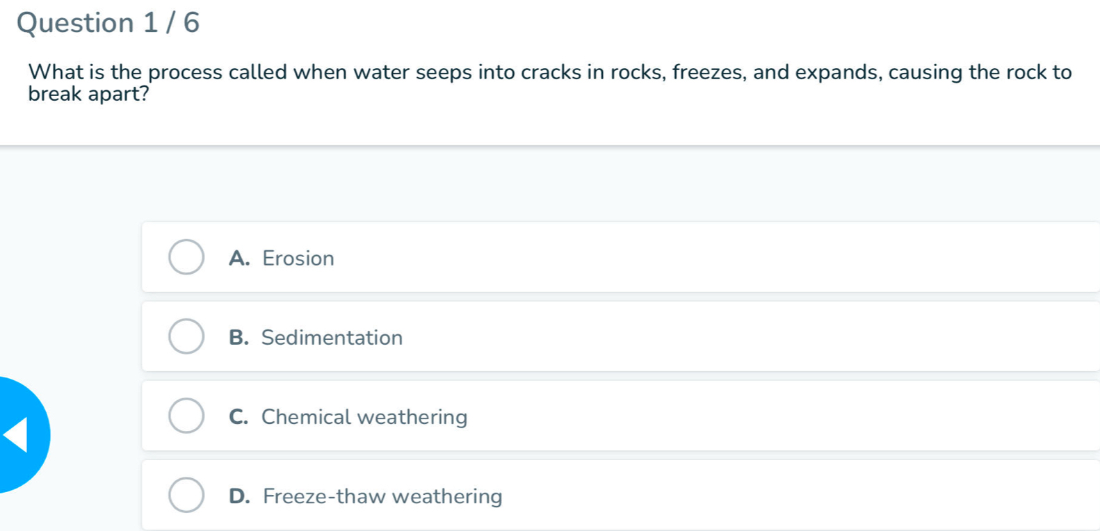 What is the process called when water seeps into cracks in rocks, freezes, and expands, causing the rock to
break apart?
A. Erosion
B. Sedimentation
C. Chemical weathering
D. Freeze-thaw weathering