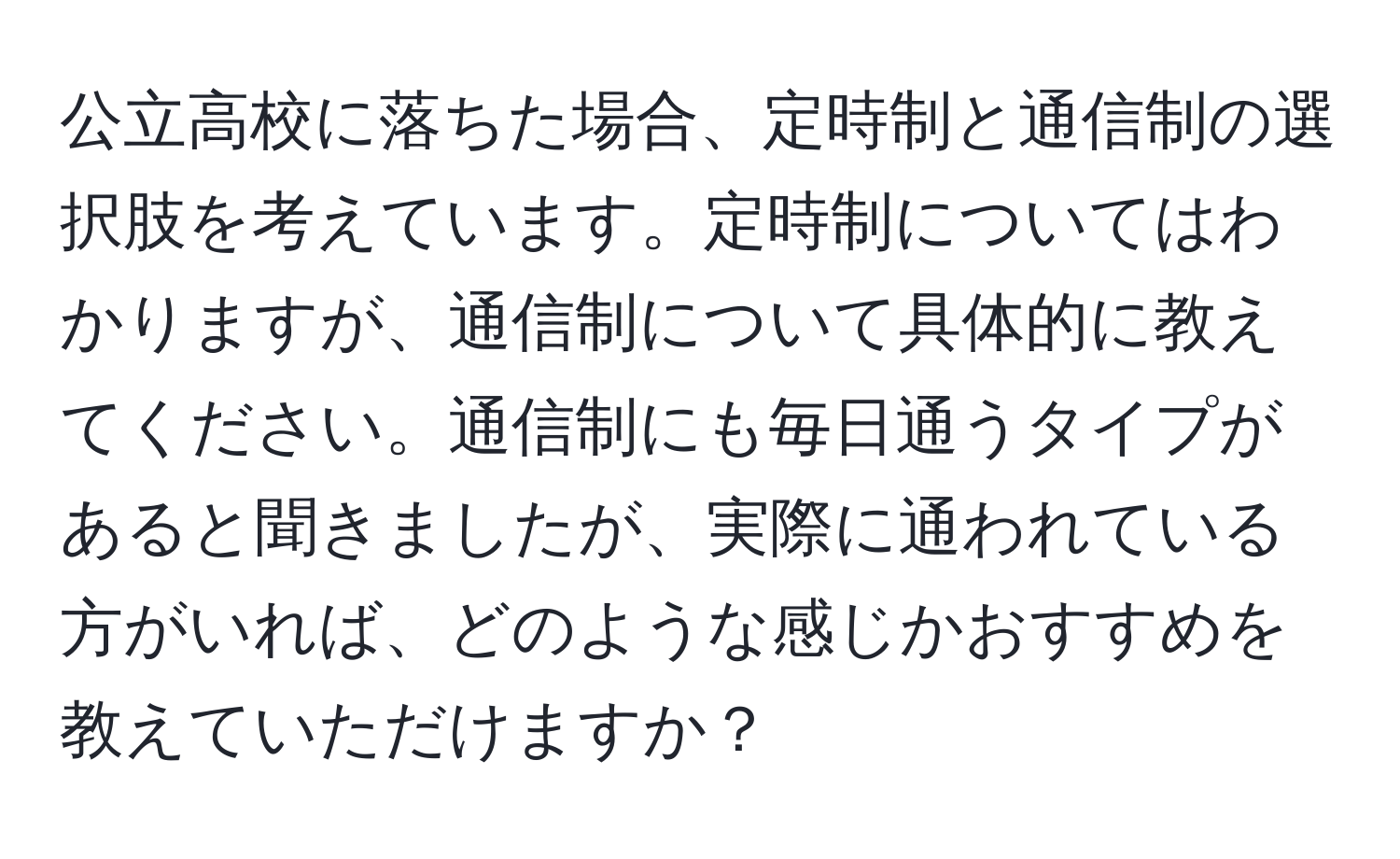 公立高校に落ちた場合、定時制と通信制の選択肢を考えています。定時制についてはわかりますが、通信制について具体的に教えてください。通信制にも毎日通うタイプがあると聞きましたが、実際に通われている方がいれば、どのような感じかおすすめを教えていただけますか？