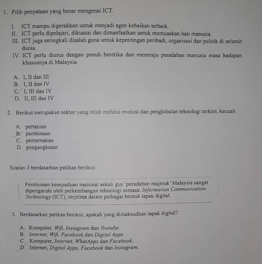 Pilih penyataan yang benar mengenai ICT.
I. ICT mampu digerakkan untuk menjadi agen kebaikan terbaik.
II. ICT perlu dipelajari, dikuasai dan dimanfaatkan untuk memuaskan hati manusia.
III. ICT juga seringkali disalah guna untuk kepentingan peribadi, organisasi dan politik di seluruh
dunia.
IV. ICT perlu diurus dengan penuh beretika dan meneraju peradaban manusia masa hadapan
khususnya di Malaysia.
A. I, II dan III
B. I, II dan IV
C. I, III dan IV
D. II, III dan IV
2. Berikut merupakan sektor yang telah melalui evolusi dan penglobalan teknologi terkini, kecuali
A. pertanian
B. pembinaan
C. penternakan
D. pengangkutan
Soalan 3 berdasarkan petikan berikut:
Pembinaan kesepaduan nasional sekali gus ‘peradaban majmuk’ Malaysia sangat
dipengaruhi oleh perkembangan teknologi semasa. Information Communication
Technology (ICT), terjelma dalam pelbagai bentuk tapak digital.
3. Berdasarkan petikan berikut, apakah yang dimaksudkan tapak digital?
A. Komputer, Wifi, Instagram dan Youtube.
B. Internet, Wifi, Facebook dan Digital Apps.
C. Komputer, Internet, WhatApps dan Facebook.
D. Internet, Digital Apps, Facebook dan Instagram.