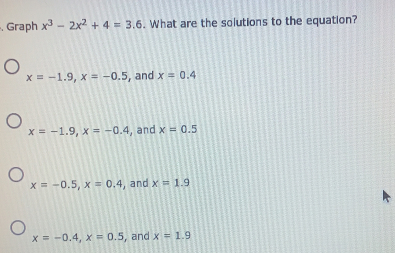 Graph x^3-2x^2+4=3.6. What are the solutions to the equation?
x=-1.9 x=-0.5 , and x=0.4
x=-1.9 x=-0.4 , and x=0.5
x=-0.5 x=0.4 , and x=1.9
x=-0.4 x=0.5 , and x=1.9