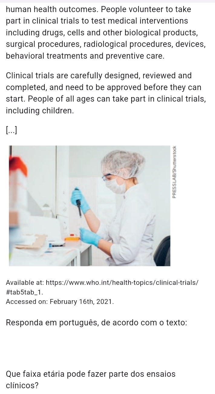 human health outcomes. People volunteer to take 
part in clinical trials to test medical interventions 
including drugs, cells and other biological products, 
surgical procedures, radiological procedures, devices, 
behavioral treatments and preventive care. 
Clinical trials are carefully designed, reviewed and 
completed, and need to be approved before they can 
start. People of all ages can take part in clinical trials, 
including children. 
[...] 
Available at: https://www.who.int/health-topics/clinical-trials/ 
#tab5tab_1. 
Accessed on: February 16th, 2021. 
Responda em português, de acordo com o texto: 
Que faixa etária pode fazer parte dos ensaios 
clínicos?