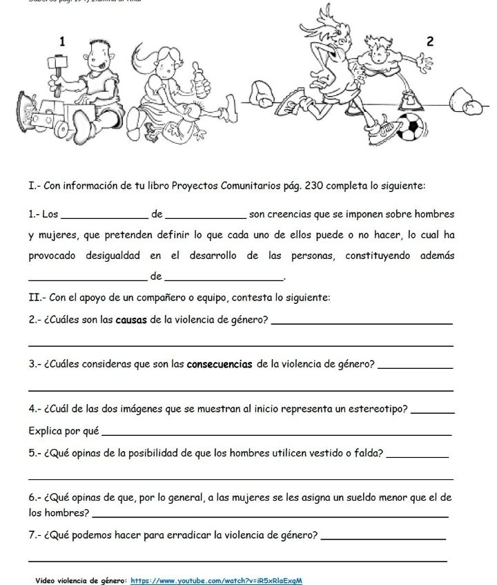 Con información de tu libro Proyectos Comunitarios pág. 230 completa lo siguiente: 
1.- Los _de _son creencias que se imponen sobre hombres 
y mujeres, que pretenden definir lo que cada uno de ellos puede o no hacer, lo cual ha 
provocado desigualdad en el desarrollo de las personas, constituyendo además 
_de_ 
II.- Con el apoyo de un compañero o equipo, contesta lo siguiente: 
2.- ¿Cuáles son las causas de la violencia de género?_ 
_ 
3.- ¿Cuáles consideras que son las consecuencias de la violencia de género?_ 
_ 
4.- ¿Cuál de las dos imágenes que se muestran al inicio representa un estereotipo?_ 
Explica por qué_ 
5.- ¿Qué opinas de la posibilidad de que los hombres utilicen vestido o falda?_ 
_ 
6.- ¿Qué opinas de que, por lo general, a las mujeres se les asigna un sueldo menor que el de 
los hombres? 
_ 
7.- ¿Qué podemos hacer para erradicar la violencia de género?_ 
_ 
Video violencia de género: https://www.youtube.com/watch?v=iR5xRlaExgM