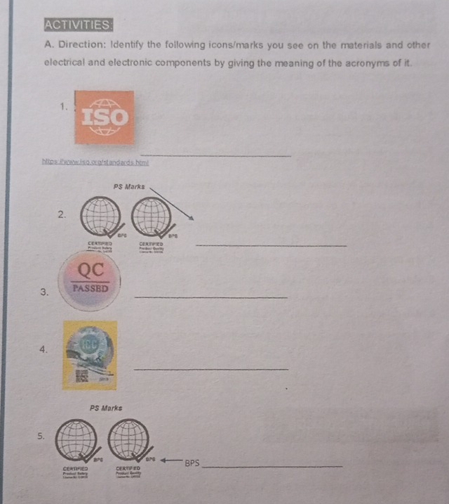 ACTIVITIES 
A. Direction: Identify the following icons/marks you see on the materials and other 
electrical and electronic components by giving the meaning of the acronyms of it. 
1 
_ 
https://www. i s o.org/st and ard s. htm! 
PS Marks 
2. 
_ 
ars 
P P CEATIFED Cernfed 
QC 
_ 
3. PASSBD 
4. 
_ 
PS Marks 
5. 
PG ars 
CERDIFIED CERTF ZO BPS_