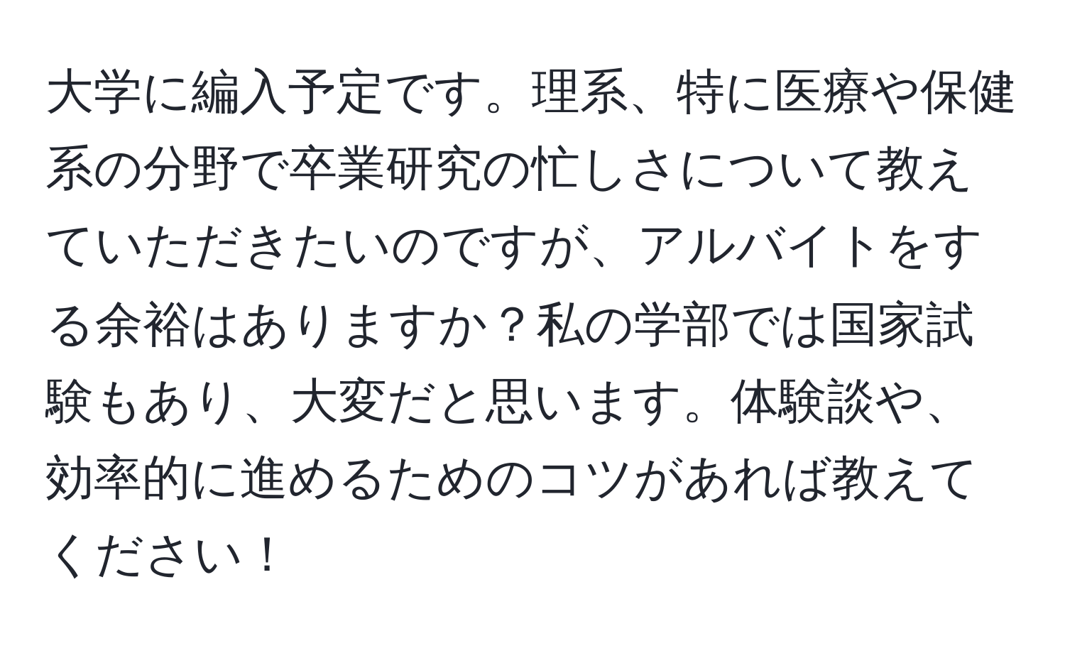 大学に編入予定です。理系、特に医療や保健系の分野で卒業研究の忙しさについて教えていただきたいのですが、アルバイトをする余裕はありますか？私の学部では国家試験もあり、大変だと思います。体験談や、効率的に進めるためのコツがあれば教えてください！