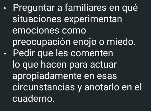 Preguntar a familiares en qué 
situaciones experimentan 
emociones como 
preocupación enojo o miedo. 
Pedir que les comenten 
lo que hacen para actuar 
apropiadamente en esas 
circunstancias y anotarlo en el 
cuaderno.