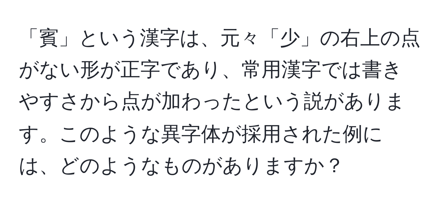 「賓」という漢字は、元々「少」の右上の点がない形が正字であり、常用漢字では書きやすさから点が加わったという説があります。このような異字体が採用された例には、どのようなものがありますか？