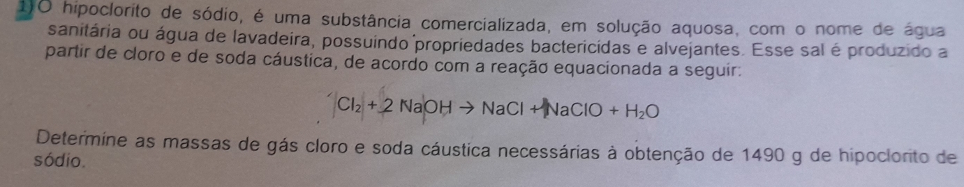 hipoclorito de sódio, é uma substância comercializada, em solução aquosa, com o nome de água 
sanitária ou água de lavadeira, possuindo propriedades bactericidas e alvejantes. Esse sal é produzido a 
partir de cloro e de soda cáustica, de acordo com a reação equacionada a seguir:
Cl_2+2NaOHto NaCl+NaClO+H_2O
Determine as massas de gás cloro e soda cáustica necessárias à obtenção de 1490 g de hipoclorito de 
sódio.