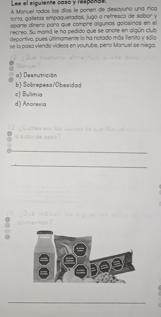 Lee el siguiente caso y responde:
A Manuel todos los días le ponen de desayuno una rica
torta, galletas empaquetadas, jugo o refresco de sabor y
aparte dínero para que compre algunas golosinas en el
recreo. Su mamá le ha pedido que se anote en algún club
deportivo, pues últimamente lo ha notado más ilenito y sólo
se la pasa viendo videos en youtube, pero Manuel se niega.
12 ¿Que trastaro alimentício puede deso
Manuel?
a) Desnutrición
b) Sobrepeso/Obesidad
c) Bulimia
d) Anorexia
13 ¿Cuóles son las causas de que Manuel a
a subir de peso?
_
_
14 Qué indican los siguientes
alimentos?
_